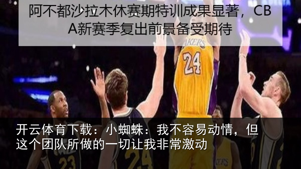 开云体育下载:小蜘蛛:我不容易动情,但这个团队所做的一切让我非常激动